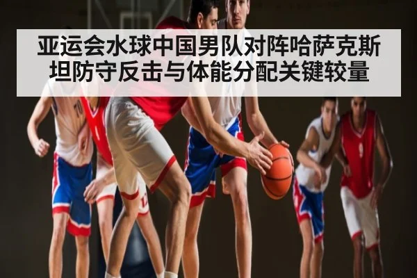 亚运会水球中国男队对阵哈萨克斯坦防守反击与体能分配关键较量